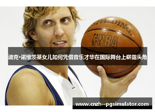 迪克·诺维茨基女儿如何凭借音乐才华在国际舞台上崭露头角