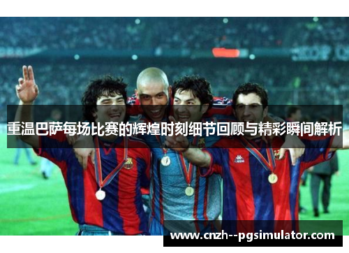 重温巴萨每场比赛的辉煌时刻细节回顾与精彩瞬间解析 重温巴萨每场比赛的辉煌时刻细节回顾与精彩瞬间解析
