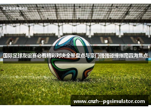 国际足球友谊赛必看精彩对决全景盘点与豪门强强碰撞指南四海焦点