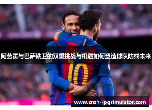 阿劳霍与巴萨铁卫的双重挑战与机遇如何塑造球队防线未来