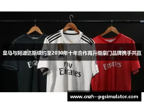 皇马与阿迪达斯续约至2030年十年合作再升级豪门品牌携手共赢
