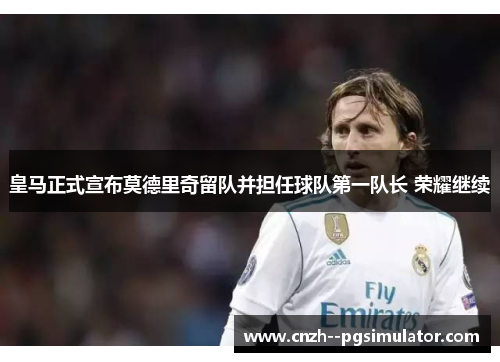 皇马正式宣布莫德里奇留队并担任球队第一队长 荣耀继续 皇马正式宣布莫德里奇留队并担任球队第一队长 荣耀继续