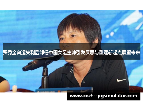 贾秀全奥运失利后卸任中国女足主帅引发反思与重建新起点展望未来 贾秀全奥运失利后卸任中国女足主帅引发反思与重建新起点展望未来