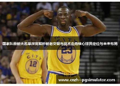 国家队最新大名单深度解析新老交替与战术走向核心球员定位与未来布局 国家队最新大名单深度解析新老交替与战术走向核心球员定位与未来布局